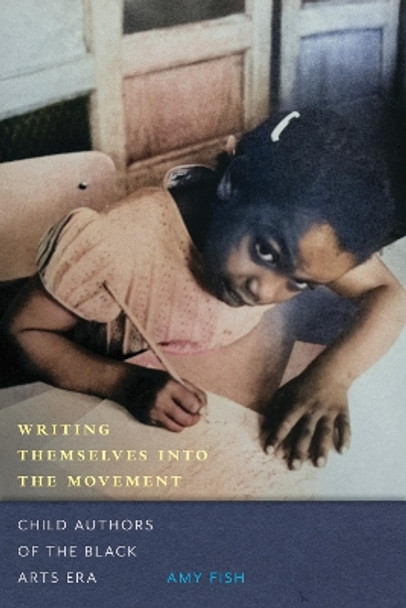 Writing Themselves into the Movement: Child Authors of the Black Arts Movement Amy Fish 9781625348272