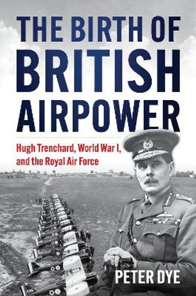 The Birth of British Airpower: Hugh Trenchard, World War I, and the Royal Air Force Peter John Dye 9781682471821