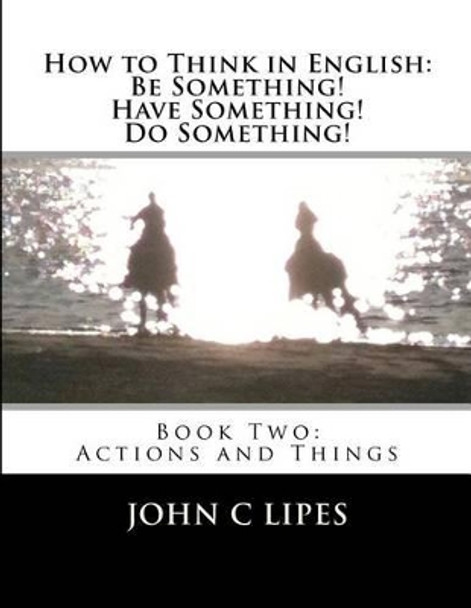 How to Think in English: Be Something! Have Something! Do Something!: Book Two: Actions and Things by John C Lipes 9781480093362