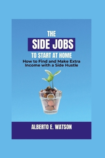 The Side Jobs to Start at Home: How to Find and Make Extra Income with a Side Hustle by Alberto E Watson 9798874006617