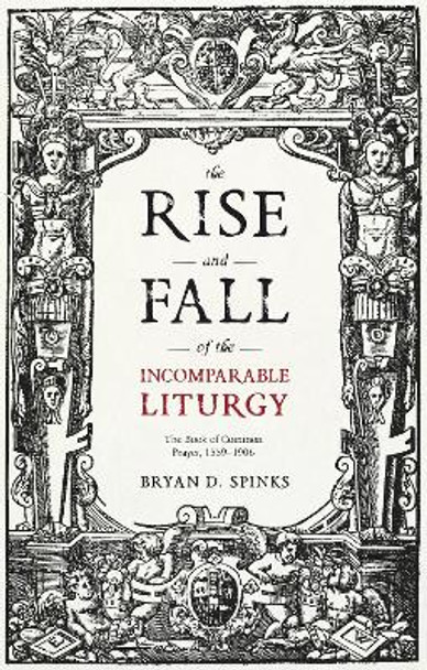 The Rise and Fall of the Incomparable Liturgy: The Book Of Common Prayer, 1559-1906 by Professor Bryan D. Spinks