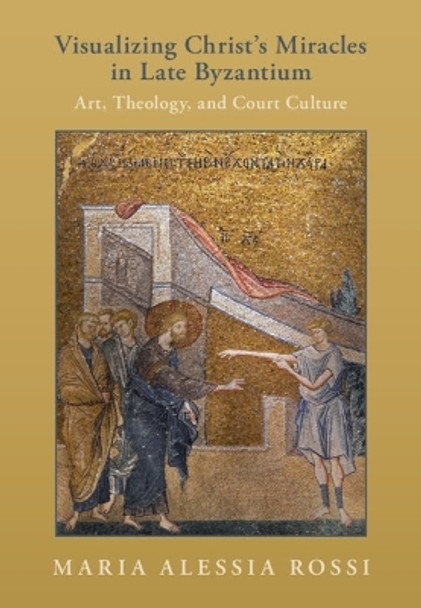 Visualizing Christ's Miracles in Late Byzantium: Art, Theology, and Court Culture Maria Alessia Rossi 9781009387620