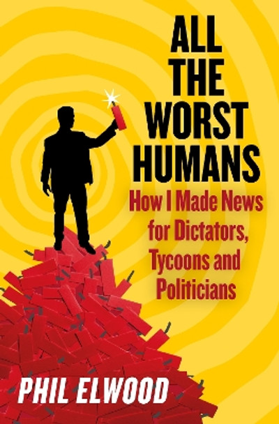 All The Worst Humans: How I Made News for Dictators, Tycoons and Politicians Phil Elwood 9781805462224