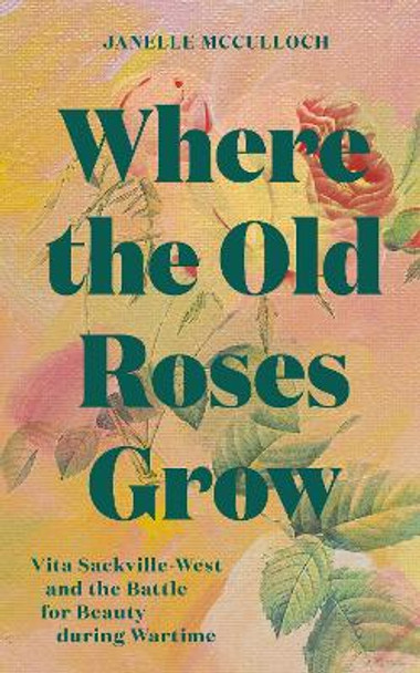 Where the Old Roses Grow: Vita Sackville-West and the Battle for Beauty during Wartime Janelle McCulloch 9781914902185