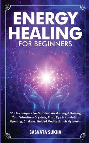 Energy Healing for Beginners: 50+ Techniques For Spiritual Awakening & Raising Your Vibration- Crystals, Third Eye & Kundalini Opening, Chakras, Guided Meditations & Hypnosis by Sasvata Sukha 9781801349918