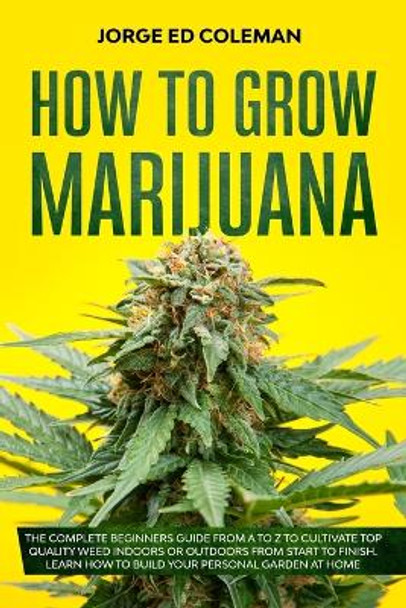 How To Grow Marijuana: The Complete Beginners Guide from A to Z to Cultivate Top Quality Weed Indoors or Outdoors from Start to Finish. Learn How to Build Your Personal Garden at Home by Jorge Ed Coleman 9798627905594