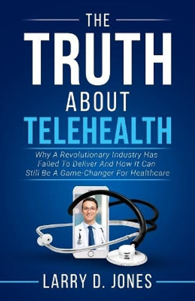 The Truth about Telehealth: Why A Revolutionary Industry Has Failed To Deliver And How It Can Still Be A Game-Changer For Healthcare by Larry D Jones 9781981890361