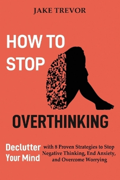 How to Stop Overthinking: Declutter Your Mind with 8 Proven Strategies to Stop Negative Thinking, End Anxiety, and Overcome Worrying by Jake Trevor 9781952597244