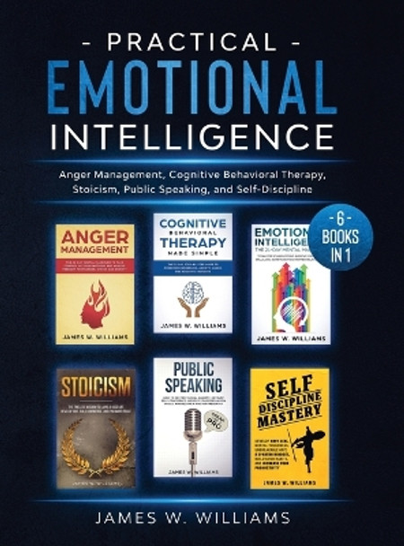 Practical Emotional Intelligence: 6 Books in 1 - Anger Management, Cognitive Behavioral Therapy, Stoicism, Public Speaking, and Self-Discipline by James W Williams 9781953036407