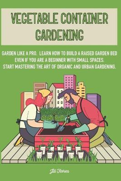 Vegetable Container Gardening: Garden Like a Pro. Learn How to Build a Raised Garden Bed Even if You Are a Beginner with Small Spaces. Start Mastering the Art of Organic and Urban Gardening by Jill Flores 9798652933579
