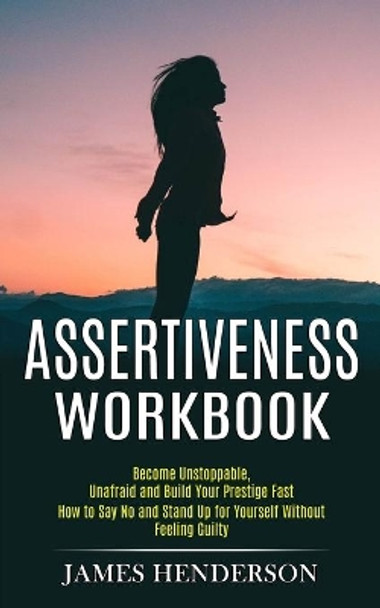 Assertiveness Workbook: Become Unstoppable, Unafraid and Build Your Prestige Fast (How to Say No and Stand Up for Yourself Without Feeling Guilty) by James Henderson 9781990268038