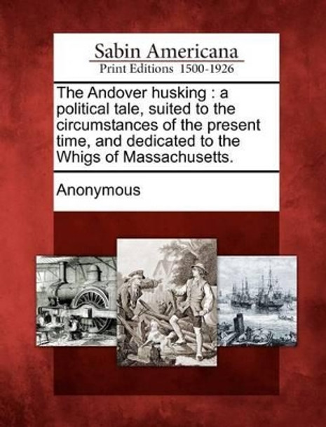 The Andover Husking: A Political Tale, Suited to the Circumstances of the Present Time, and Dedicated to the Whigs of Massachusetts. by Anonymous 9781275620209