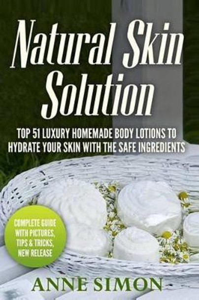 Natural Skin Solution: Top 51 Luxury Homemade Body Lotions To Hydrate Your Skin With The Safe Ingredients by Anne Simon 9781530309290