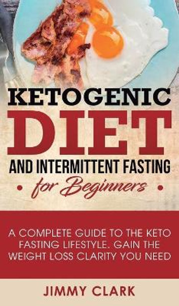 Ketogenic Diet and Intermittent Fasting for Beginners: A Complete Guide to the Keto Fasting Lifestyle Gain the Weight Loss Clarity You Need by Jimmy Clark 9781950788460