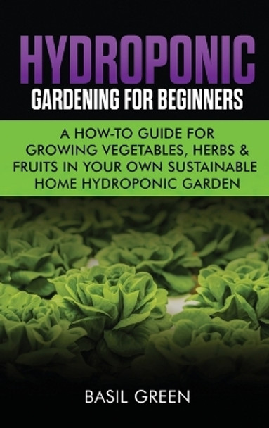 Hydroponic Gardening For Beginners: A How to Guide For Growing Vegetables, Herbs & Fruits in Your Own Self Sustainable Home Hydroponic Garden by Basil Green 9781953543110