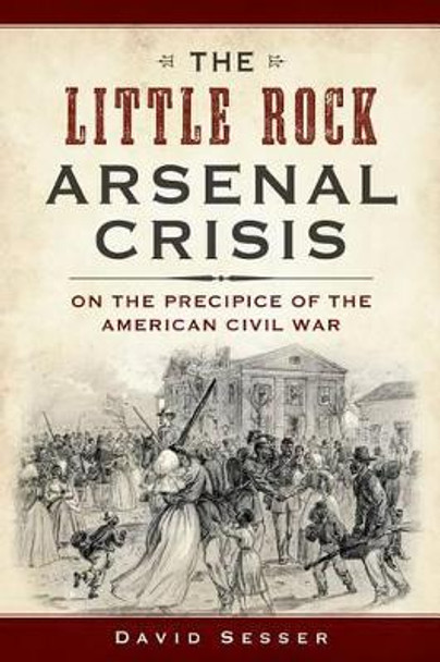 The Little Rock Arsenal Crisis: On the Precipice of the American Civil War by David Sesser 9781609499693