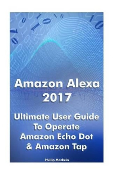 Amazon Alexa 2017: Ultimate User Guide To Operate Amazon Echo Dot & Amazon Tap: (Amazon Dot For Beginners, Amazon Dot User Guide, Amazon Tap) by Phillip Mackein 9781542747066