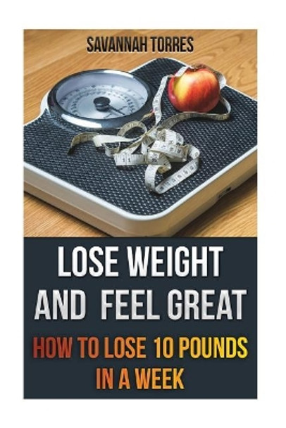 Lose Weight and Feel Great: How to Lose 10 Pounds in a Week by Savannah Torres 9781546698609