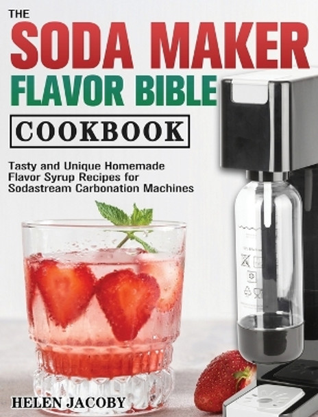 The Soda Maker Flavor Bible Cookbook: Tasty and Unique Homemade Flavor Syrup Recipes for Sodastream Carbonation Machines by Helen Jacoby 9781801249379