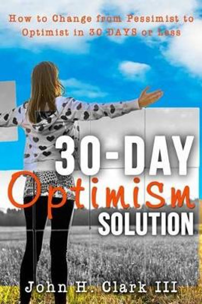 The 30-Day Optimism Solution: How to Change from Pessimist to Optimist in 30 Days or Less by John H Clark III 9781942761563