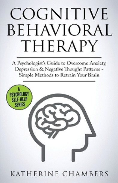 Cognitive Behavioral Therapy: A Psychologist's Guide to Overcome Anxiety, Depression & Negative Thought Patterns - Simple Methods to Retrain Your Brain by Katherine Chambers 9781913489151