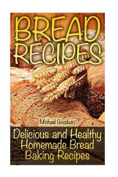 Bread Recipes: Delicious and Healthy Homemade Bread Baking Recipes by Michael Goodwin 9781727836547