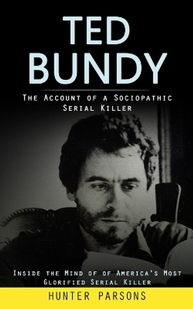 Ted Bundy: The Account of a Sociopathic Serial Killer (Inside the Mind of of America's Most Glorified Serial Killer) by Hunter Parsons 9781998038640