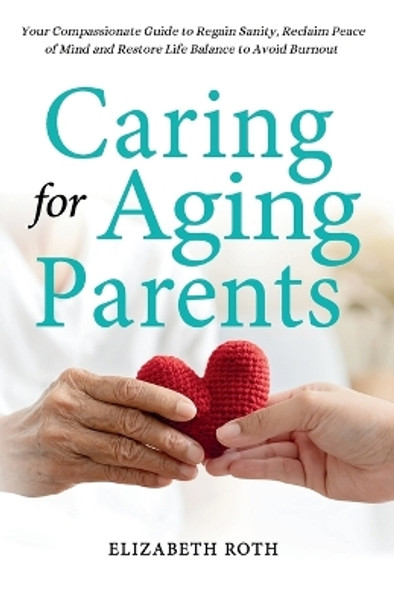 Caring For Aging Parents: Your Compassionate Guide to Regain Sanity, Reclaim Peace of Mind and Restore Life Balance to Avoid Burnout by Elizabeth Roth 9781738134106