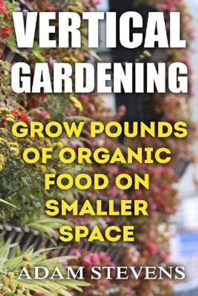 Vertical Gardening: Grow Pounds of Organic Food on Smaller Space: (Vertical Garden, Gardening for Beginners) by Adam Stevens 9781979380775