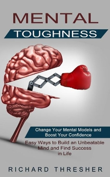 Mental Toughness: Change Your Mental Models and Boost Your Confidence (Easy Ways to Build an Unbeatable Mind and Find Success in Life) by Richard Thresher 9781774852323