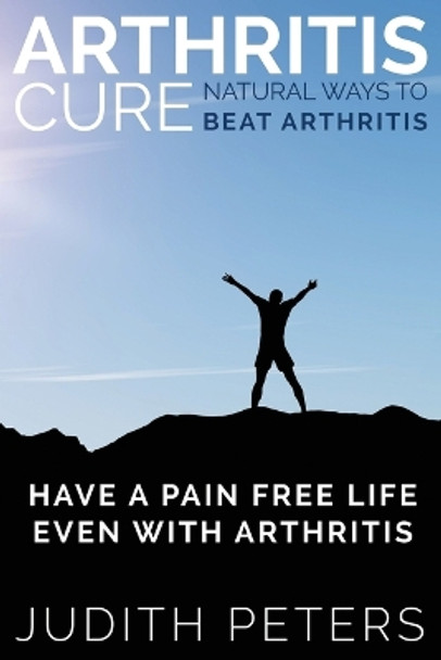 Arthritis Cure: Natural Ways to Beat Arthritis: Have a Pain Free Life Even with Arthritis by Judith Peters 9781634289931