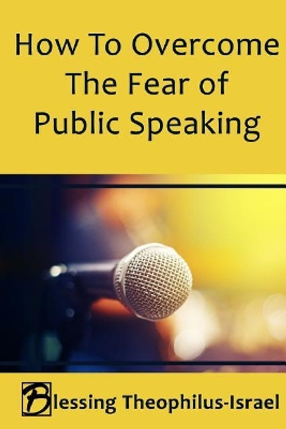 How to Overcome the Fear of Public Speaking by Blessing Theophilus-Israel 9781720880981