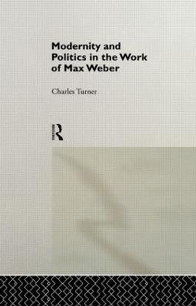 Modernity and Politics in the Work of Max Weber by Charles Turner