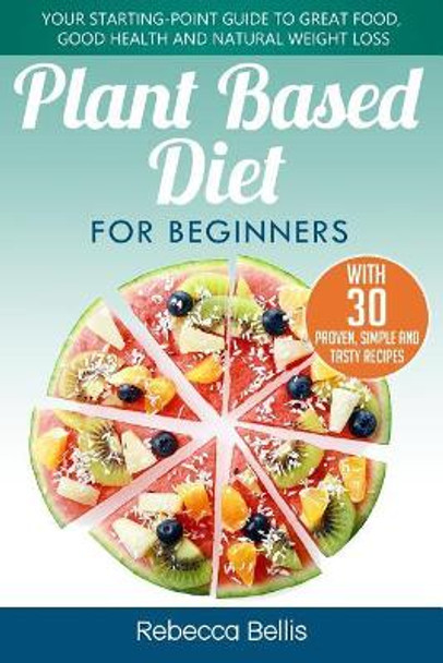 Plant Based Diet for Beginners: Your Starting-Point Guide to Great Food, Good Health and Natural Weight Loss; With 30 Proven, Simple and Tasty Recipes by Rebecca Bellis 9781981451258