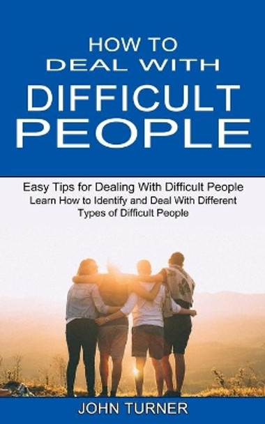 How to Deal With Difficult People: Learn How to Identify and Deal With Different Types of Difficult People (Easy Tips for Dealing With Difficult People) by John Turner 9781990334771