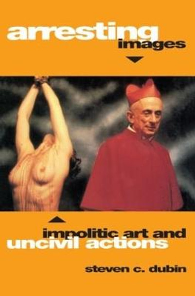 Arresting Images: Impolitic Art and Uncivil Actions by Steven C. Dubin