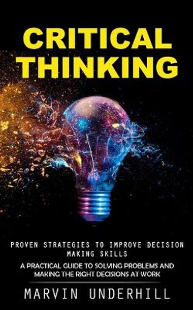 Critical Thinking: Proven Strategies to Improve Decision Making Skills (A Practical Guide to Solving Problems and Making the Right Decisions at Work) by Marvin Underhill 9781990373732