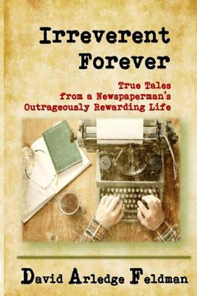 Irreverent Forever: True Tales from a Newspaperman's Outrageously Rewarding Life by David Arledge Feldman 9781987713190