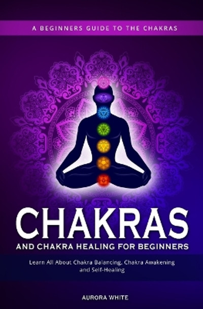 Chakras and Chakra Healing for Beginners: A Beginners Guide to the Chakras - Learn All About Chakra Balancing, Chakra Awakening and Self-Healing Through Chakra Meditations by Aurora White 9781952264948