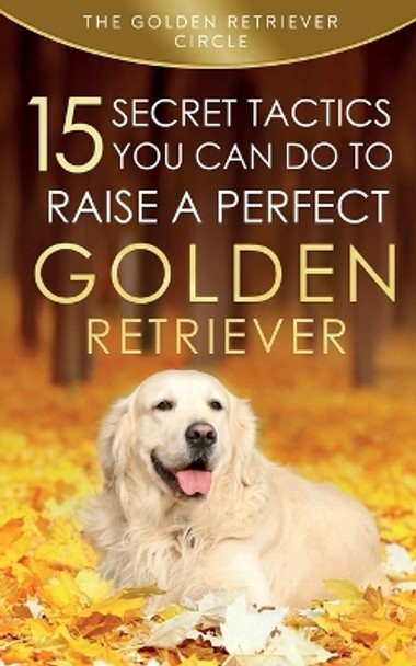 Golden Retriever: 15 Secret Tactics You Can Do To Raise a Perfect Golden Retriever by The Golden Retriever Circle 9781950932023