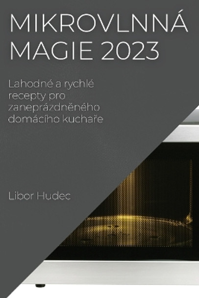 Mikrovlnná magie 2023: Lahodné a rychlé recepty pro zaneprázdn&#283;ného domácího kucha&#345;e by Libor Hudec 9781837524402