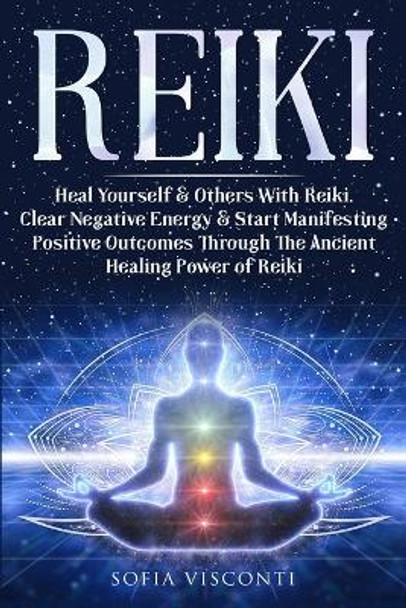 Reiki: Heal Yourself & Others With Reiki. Clear Negative Energy & Start Manifesting Positive Outcomes Through The Ancient Healing Power of Reiki by Sofia Visconti 9781913397982