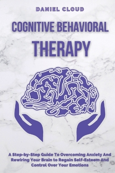 Cognitive Behavioral Therapy: A Step-by-Step Guide to Overcoming Anxiety and Rewiring Your Brain to Regain Self-Esteem and Control Over Your Emotions by Daniel Cloud 9781801255370