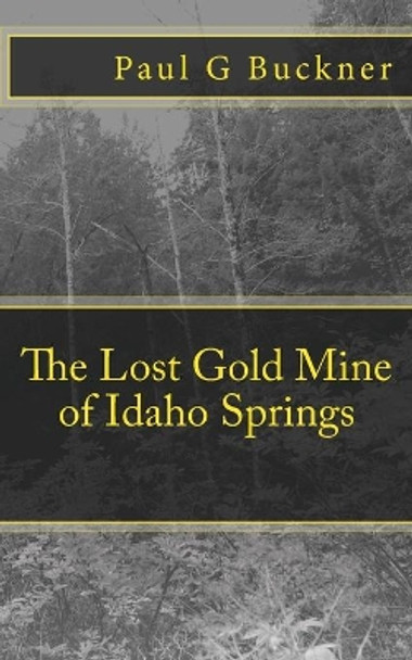 The Lost Gold Mine of Idaho Springs by Paul G Buckner 9781718751767