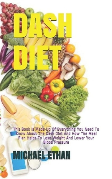 Dash Diet: This Book Is Made Up Of Everything You Need To Know About The Dash Diet And How The Meal Plan Helps To Lose Weight And Lower Your Blood Pressure by Michael Ethan 9798654043276