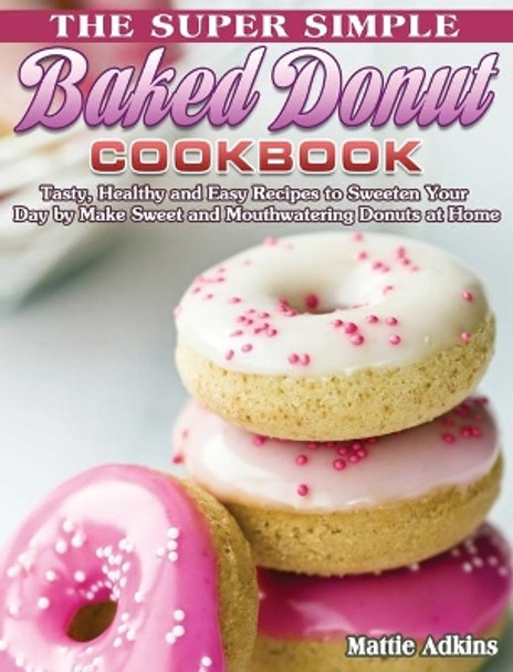 The Super Simple Baked Donut Cookbook: Tasty, Healthy and Easy Recipes to to Sweeten Your Day by Make Sweet and Mouthwatering Donuts at Home by Mattie Adkins 9781801241915
