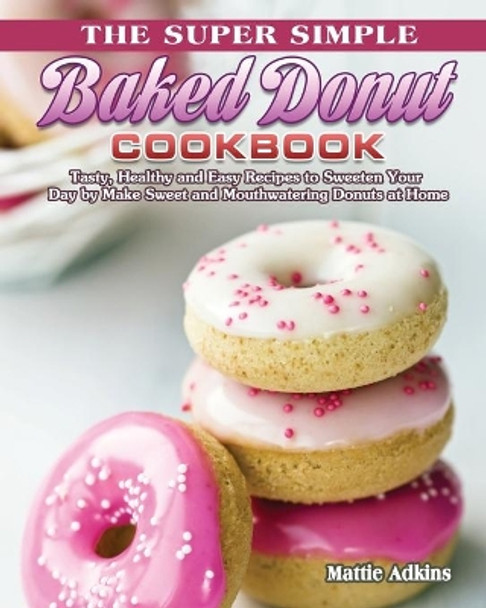 The Super Simple Baked Donut Cookbook: Tasty, Healthy and Easy Recipes to to Sweeten Your Day by Make Sweet and Mouthwatering Donuts at Home by Mattie Adkins 9781801241908