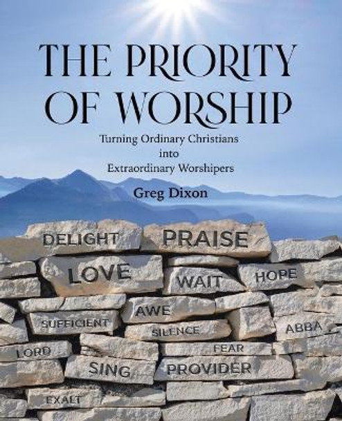 The Priority of Worship: Turning Ordinary Christians into Extraordinary Worshipers by Greg Dixon 9781664238763