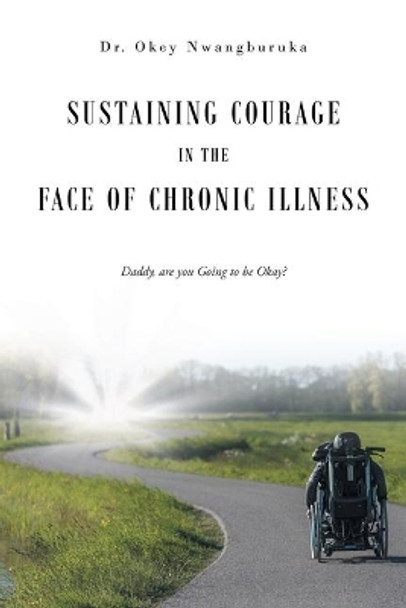 Sustaining Courage in the Face of Chronic Illness: Daddy, are you Going to be Okay? by Dr Okey Nwangburuka 9781645590644