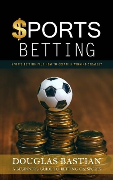 Sports Betting: Sports Betting Plus How to Create a Winning Strategy (A Beginner's Guide to Betting on Sports) by Douglas Bastian 9781998038961